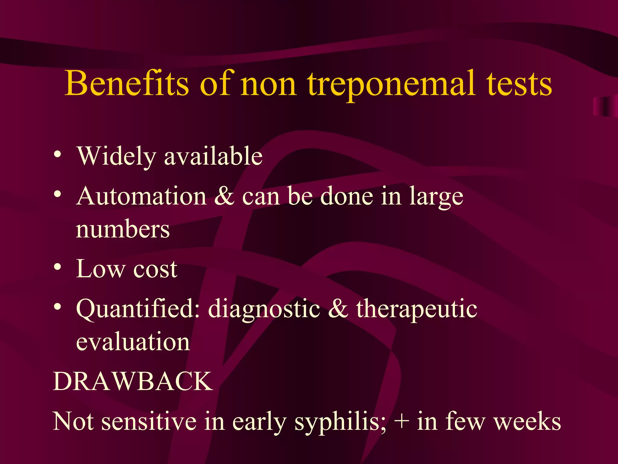 Benefits of non treponemal tests
• Widely available
• Automation & can be done in large
numbers
• Low cost
• Quantified: diagnostic & therapeutic
evaluation
DRAWBACK
Not sensitive in early syphilis; + in few weeks
 