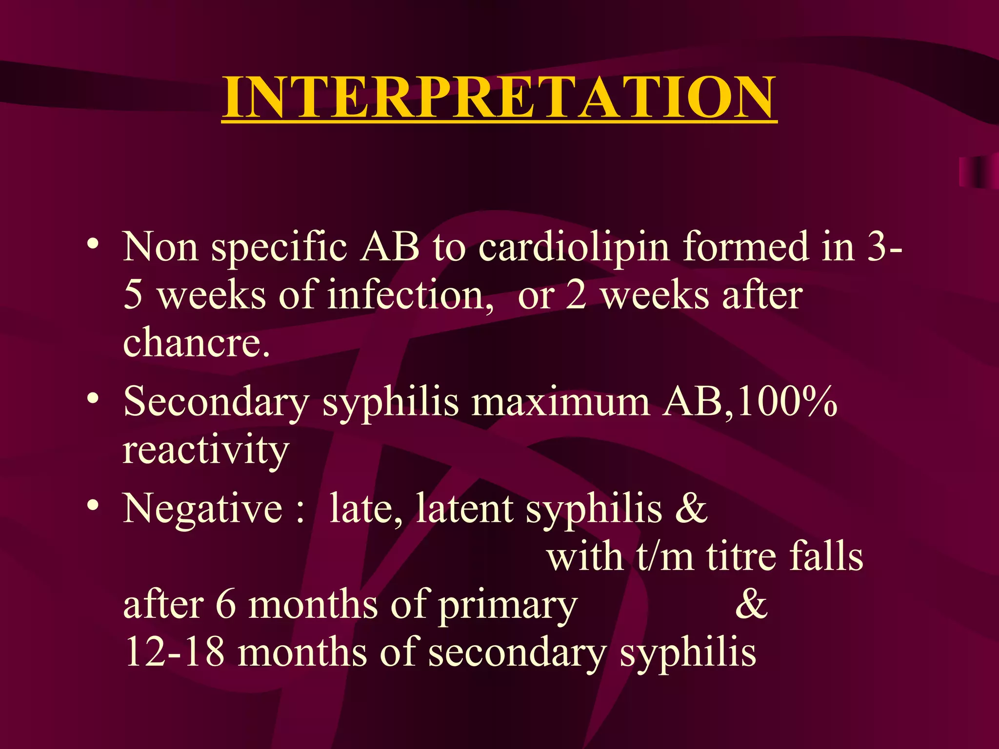 INTERPRETATION
• Non specific AB to cardiolipin formed in 3-
5 weeks of infection, or 2 weeks after
chancre.
• Secondary syphilis maximum AB,100%
reactivity
• Negative : late, latent syphilis &
with t/m titre falls
after 6 months of primary &
12-18 months of secondary syphilis
 
