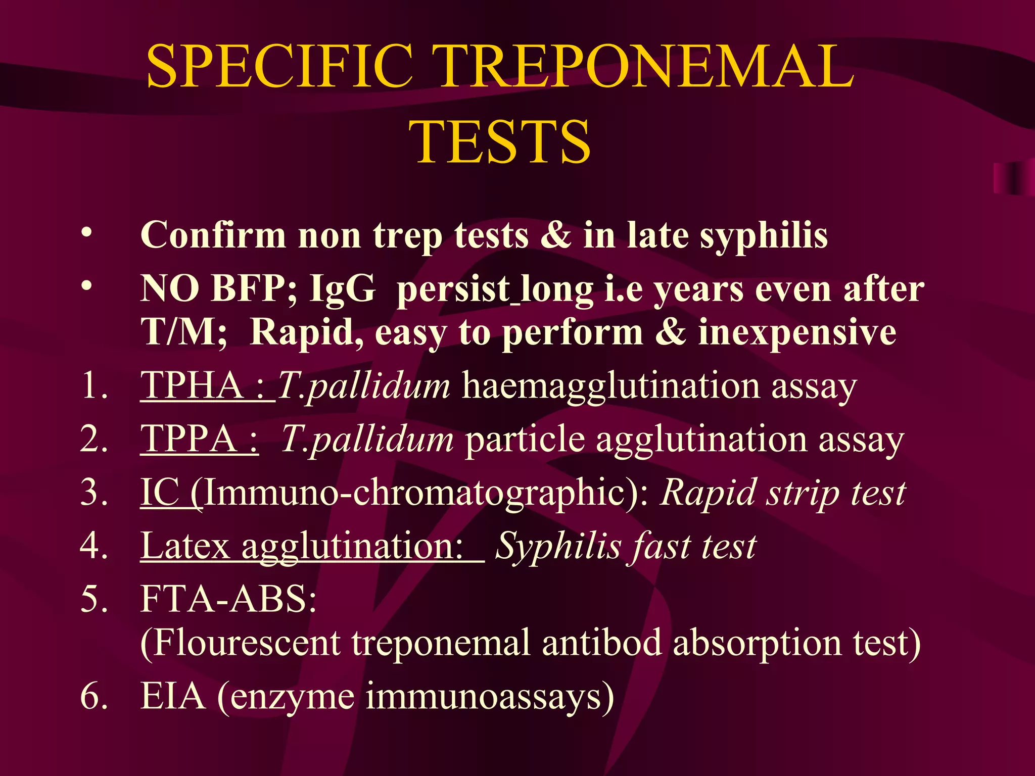 SPECIFIC TREPONEMAL
TESTS
• Confirm non trep tests & in late syphilis
• NO BFP; IgG persist long i.e years even after
T/M; Rapid, easy to perform & inexpensive
1. TPHA : T.pallidum haemagglutination assay
2. TPPA : T.pallidum particle agglutination assay
3. IC (Immuno-chromatographic): Rapid strip test
4. Latex agglutination: Syphilis fast test
5. FTA-ABS:
(Flourescent treponemal antibod absorption test)
6. EIA (enzyme immunoassays)
 