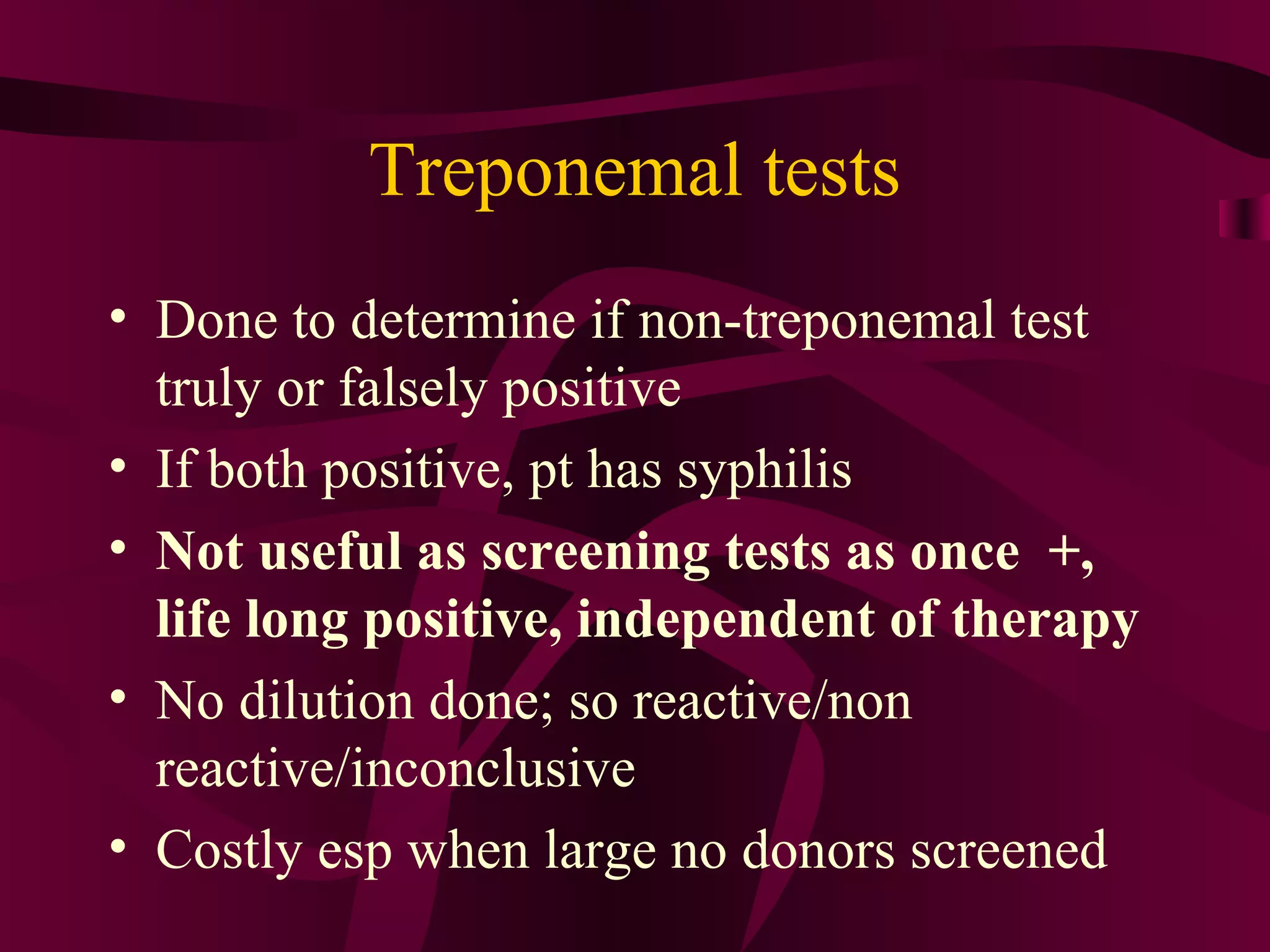 Treponemal tests
• Done to determine if non-treponemal test
truly or falsely positive
• If both positive, pt has syphilis
• Not useful as screening tests as once +,
life long positive, independent of therapy
• No dilution done; so reactive/non
reactive/inconclusive
• Costly esp when large no donors screened
 