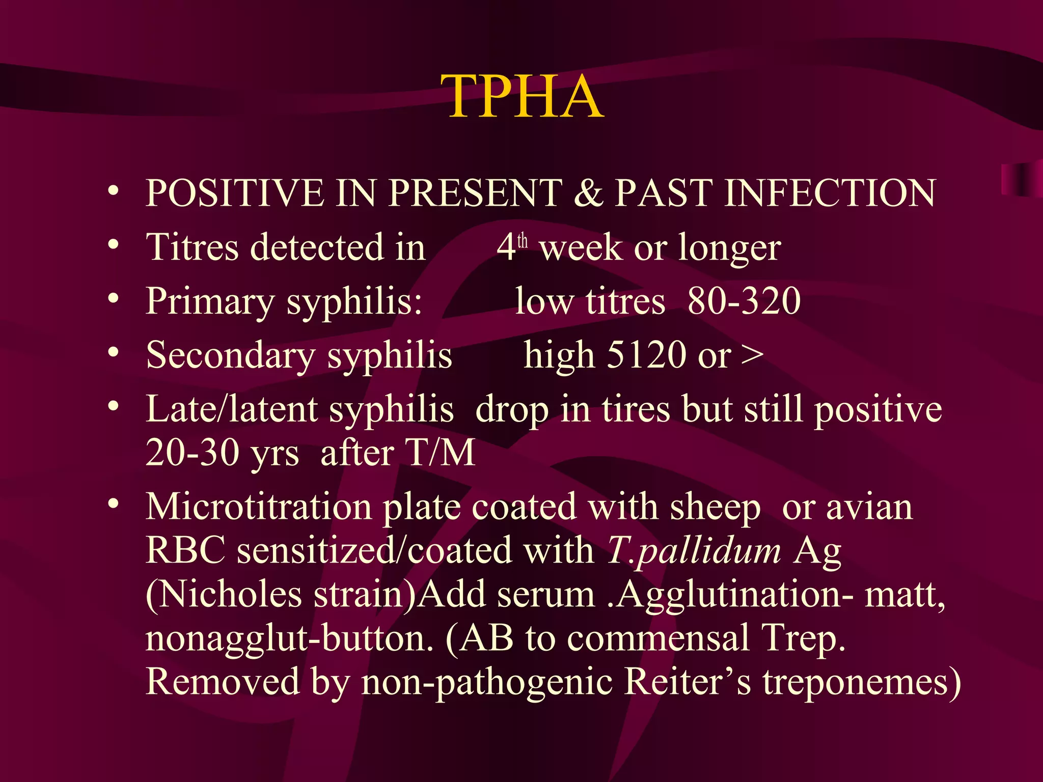 TPHA
• POSITIVE IN PRESENT & PAST INFECTION
• Titres detected in 4th
week or longer
• Primary syphilis: low titres 80-320
• Secondary syphilis high 5120 or >
• Late/latent syphilis drop in tires but still positive
20-30 yrs after T/M
• Microtitration plate coated with sheep or avian
RBC sensitized/coated with T.pallidum Ag
(Nicholes strain)Add serum .Agglutination- matt,
nonagglut-button. (AB to commensal Trep.
Removed by non-pathogenic Reiter’s treponemes)
 