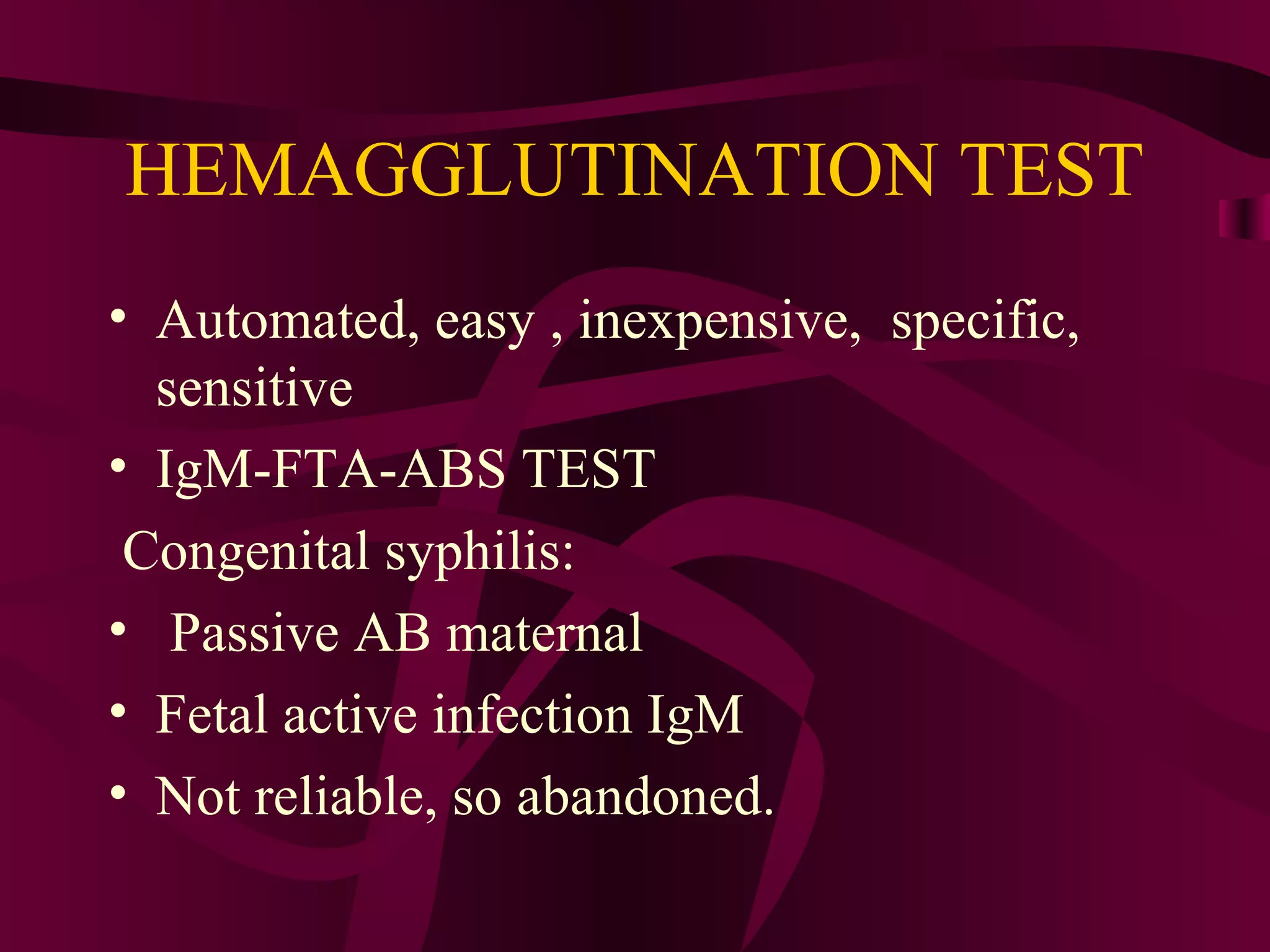 HEMAGGLUTINATION TEST
• Automated, easy , inexpensive, specific,
sensitive
• IgM-FTA-ABS TEST
Congenital syphilis:
• Passive AB maternal
• Fetal active infection IgM
• Not reliable, so abandoned.
 
