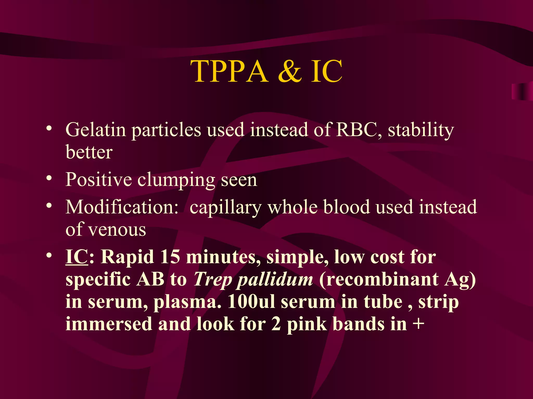 TPPA & IC
• Gelatin particles used instead of RBC, stability
better
• Positive clumping seen
• Modification: capillary whole blood used instead
of venous
• IC: Rapid 15 minutes, simple, low cost for
specific AB to Trep pallidum (recombinant Ag)
in serum, plasma. 100ul serum in tube , strip
immersed and look for 2 pink bands in +
 