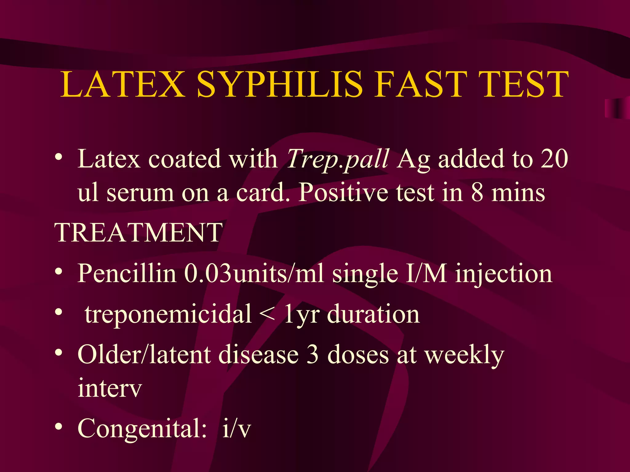 LATEX SYPHILIS FAST TEST
• Latex coated with Trep.pall Ag added to 20
ul serum on a card. Positive test in 8 mins
TREATMENT
• Pencillin 0.03units/ml single I/M injection
• treponemicidal < 1yr duration
• Older/latent disease 3 doses at weekly
interv
• Congenital: i/v
 