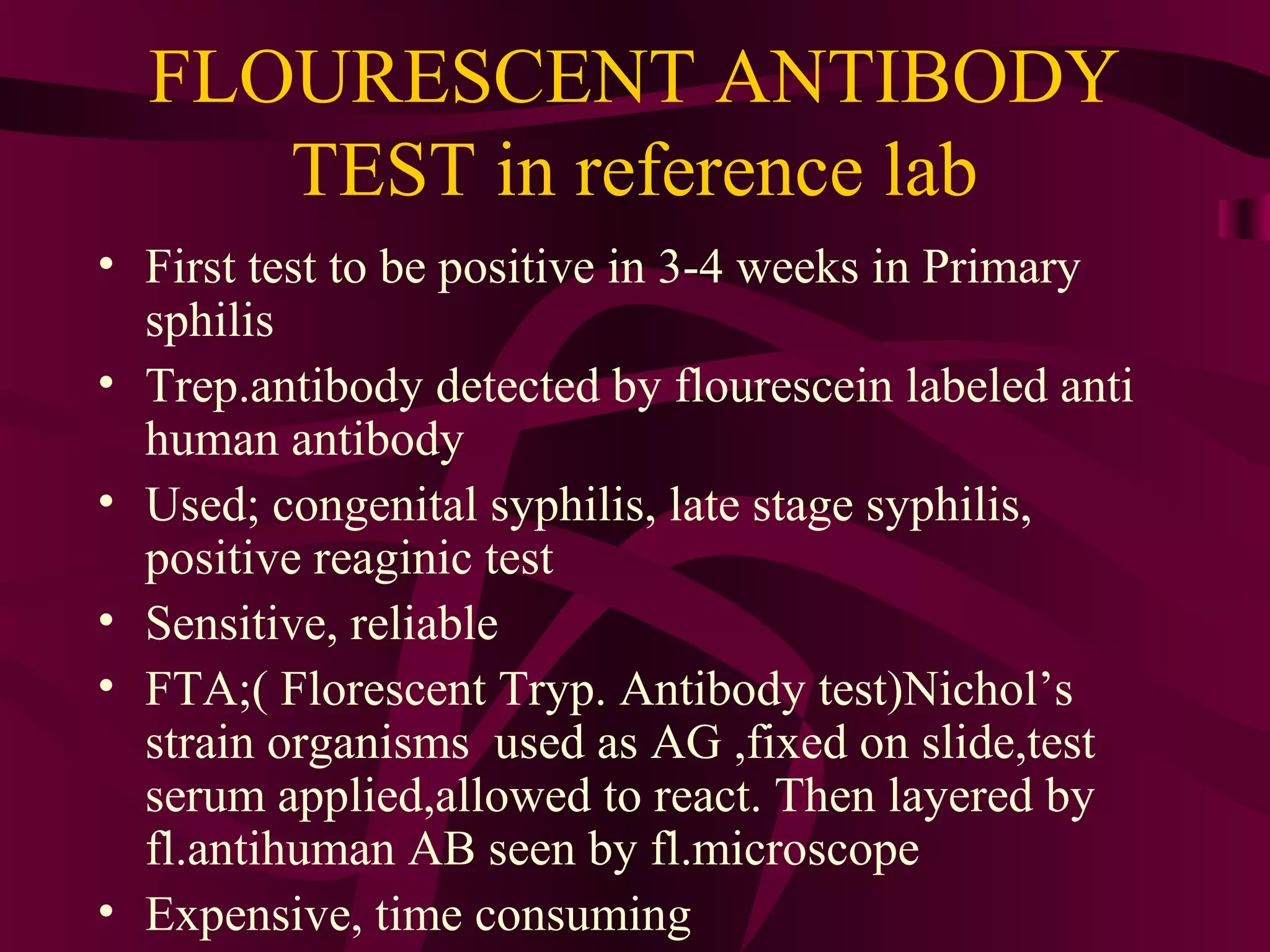 FLOURESCENT ANTIBODY
TEST in reference lab
• First test to be positive in 3-4 weeks in Primary
sphilis
• Trep.antibody detected by flourescein labeled anti
human antibody
• Used; congenital syphilis, late stage syphilis,
positive reaginic test
• Sensitive, reliable
• FTA;( Florescent Tryp. Antibody test)Nichol’s
strain organisms used as AG ,fixed on slide,test
serum applied,allowed to react. Then layered by
fl.antihuman AB seen by fl.microscope
• Expensive, time consuming
 