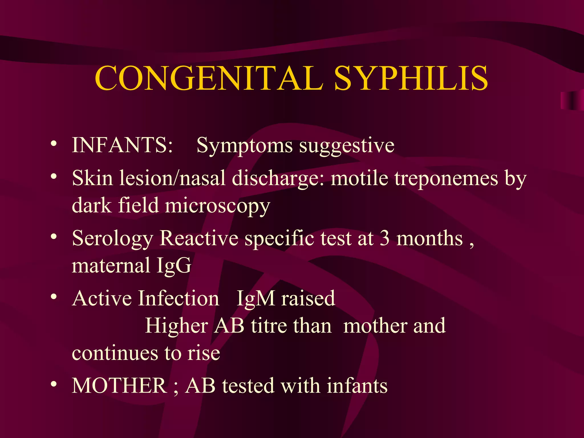 CONGENITAL SYPHILIS
• INFANTS: Symptoms suggestive
• Skin lesion/nasal discharge: motile treponemes by
dark field microscopy
• Serology Reactive specific test at 3 months ,
maternal IgG
• Active Infection IgM raised
Higher AB titre than mother and
continues to rise
• MOTHER ; AB tested with infants
 