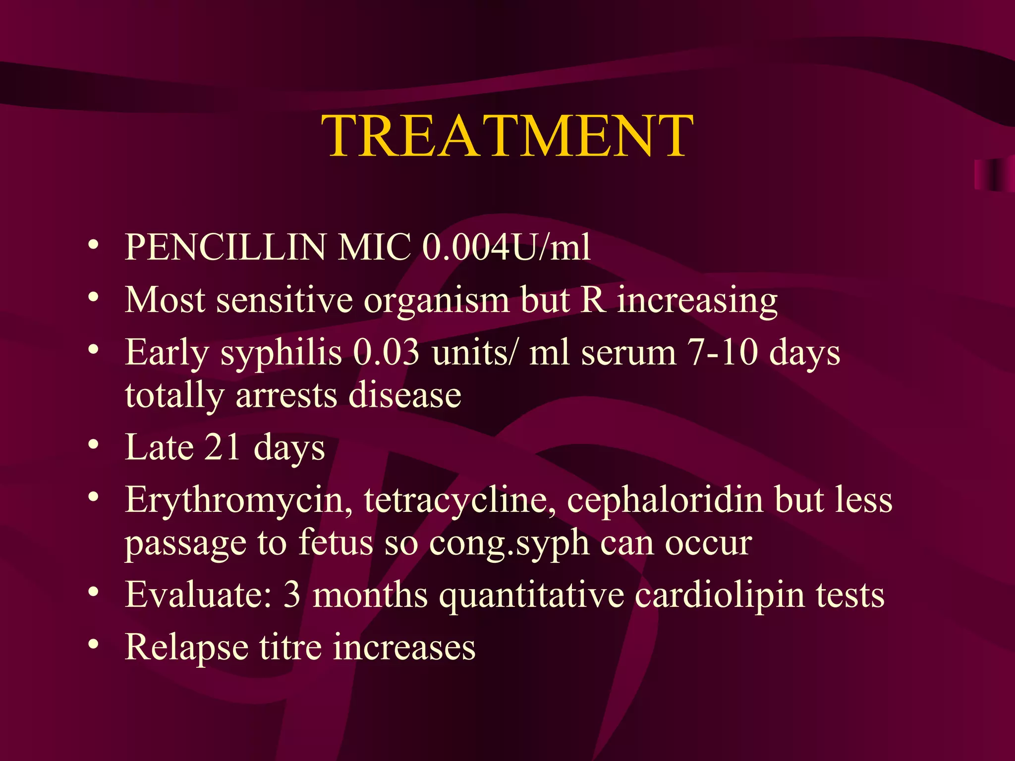 TREATMENT
• PENCILLIN MIC 0.004U/ml
• Most sensitive organism but R increasing
• Early syphilis 0.03 units/ ml serum 7-10 days
totally arrests disease
• Late 21 days
• Erythromycin, tetracycline, cephaloridin but less
passage to fetus so cong.syph can occur
• Evaluate: 3 months quantitative cardiolipin tests
• Relapse titre increases
 