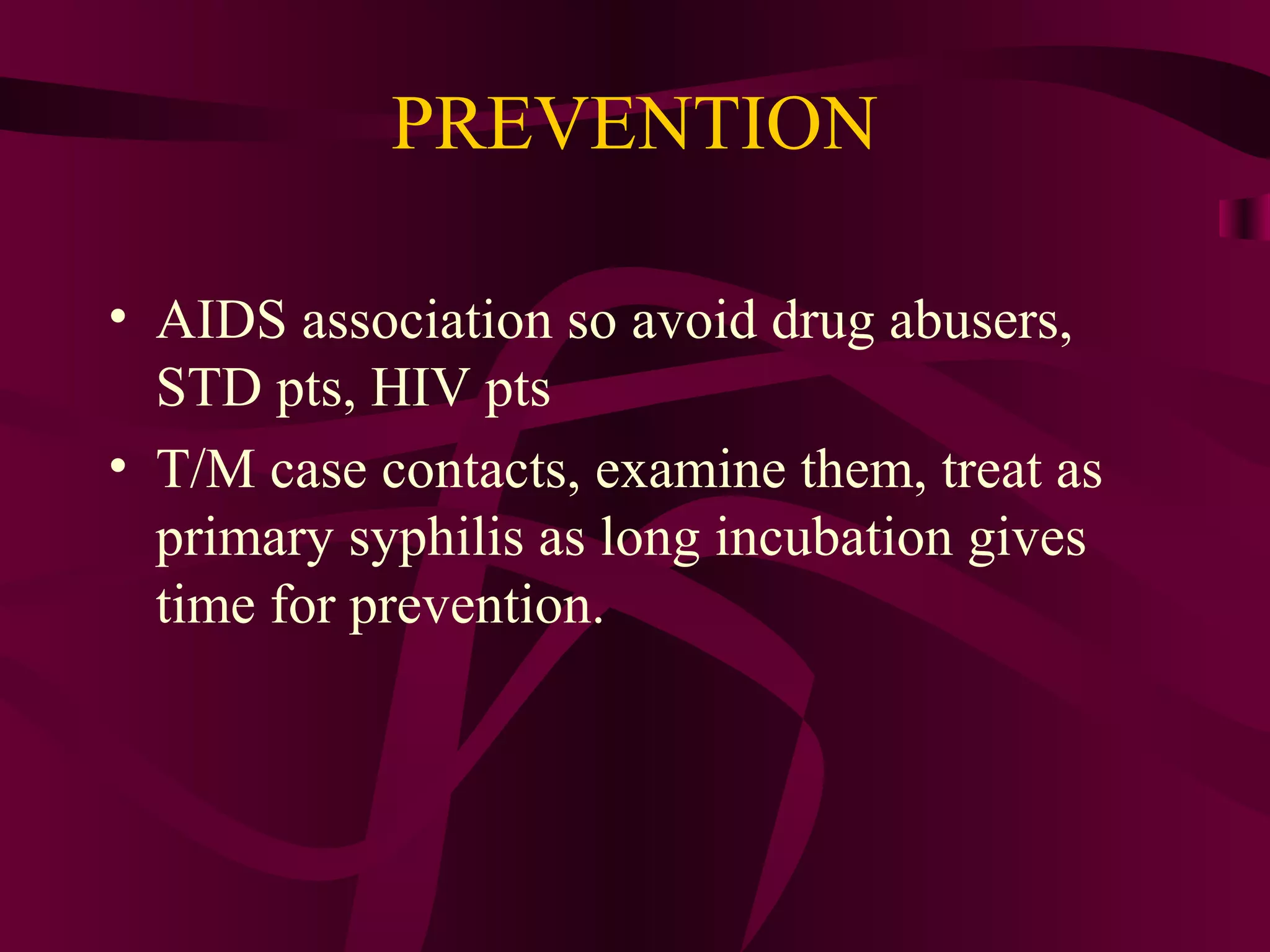 PREVENTION
• AIDS association so avoid drug abusers,
STD pts, HIV pts
• T/M case contacts, examine them, treat as
primary syphilis as long incubation gives
time for prevention.
 