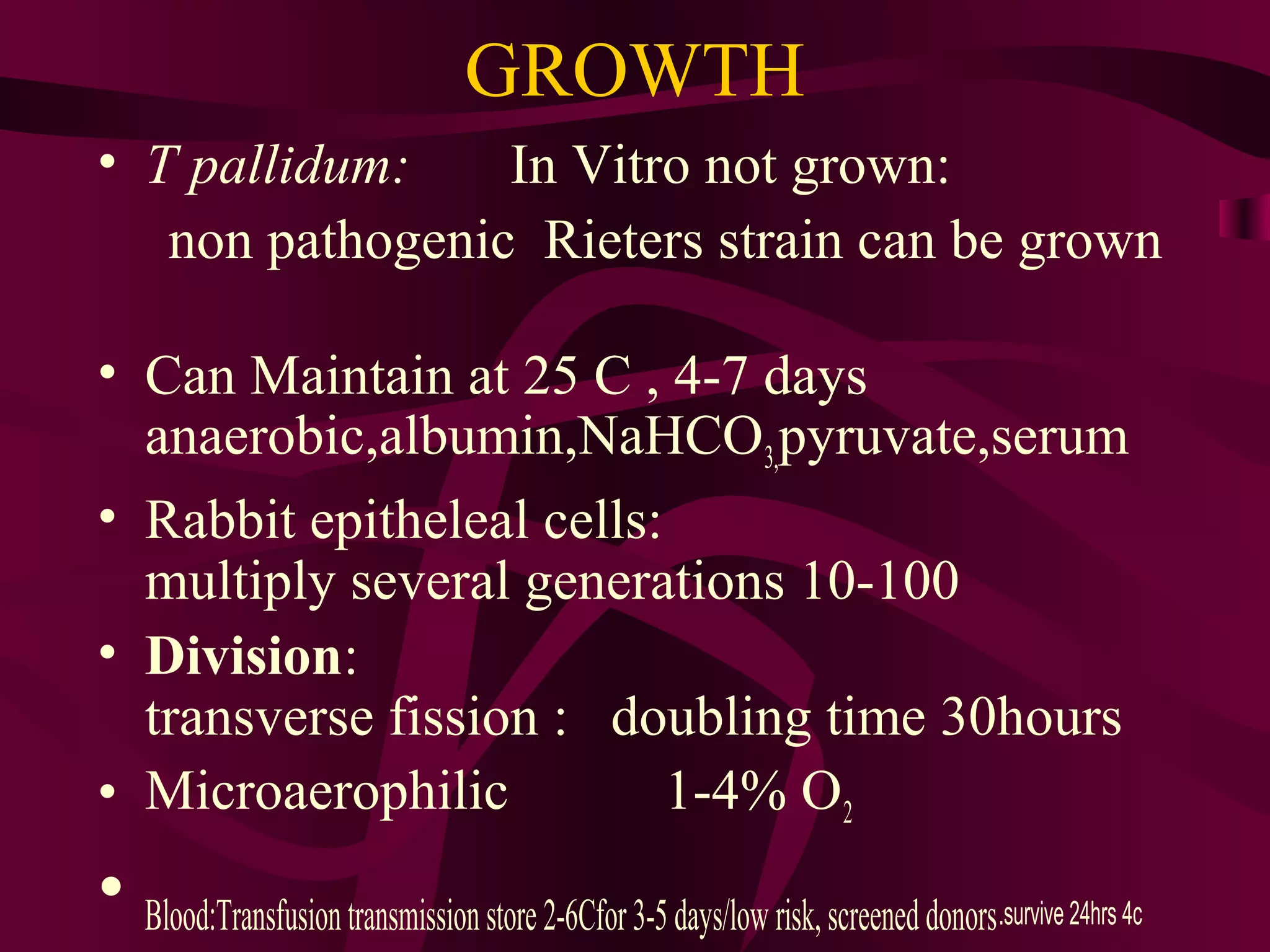 GROWTH
• T pallidum: In Vitro not grown:
non pathogenic Rieters strain can be grown
• Can Maintain at 25 C , 4-7 days
anaerobic,albumin,NaHCO3,pyruvate,serum
• Rabbit epitheleal cells:
multiply several generations 10-100
• Division:
transverse fission : doubling time 30hours
• Microaerophilic 1-4% O2
• Blood:Transfusiontransmissionstore2-6Cfor3-5days/low risk,screeneddonors.survive 24hrs 4c
 