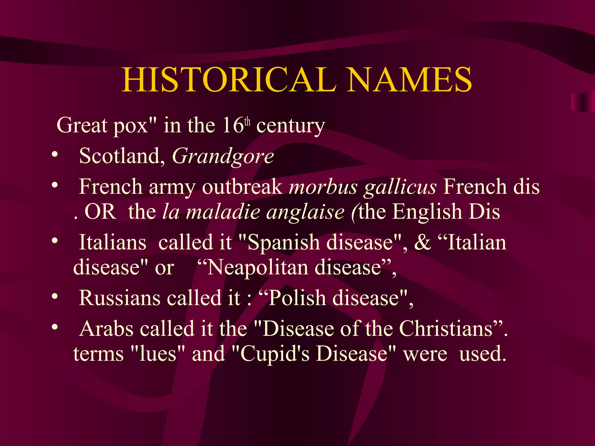 HISTORICAL NAMES
Great pox" in the 16th
century
• Scotland, Grandgore
• French army outbreak morbus gallicus French dis
. OR the la maladie anglaise (the English Dis
• Italians called it "Spanish disease", & “Italian
disease" or “Neapolitan disease”,
• Russians called it : “Polish disease",
• Arabs called it the "Disease of the Christians”.
terms "lues" and "Cupid's Disease" were used.
 