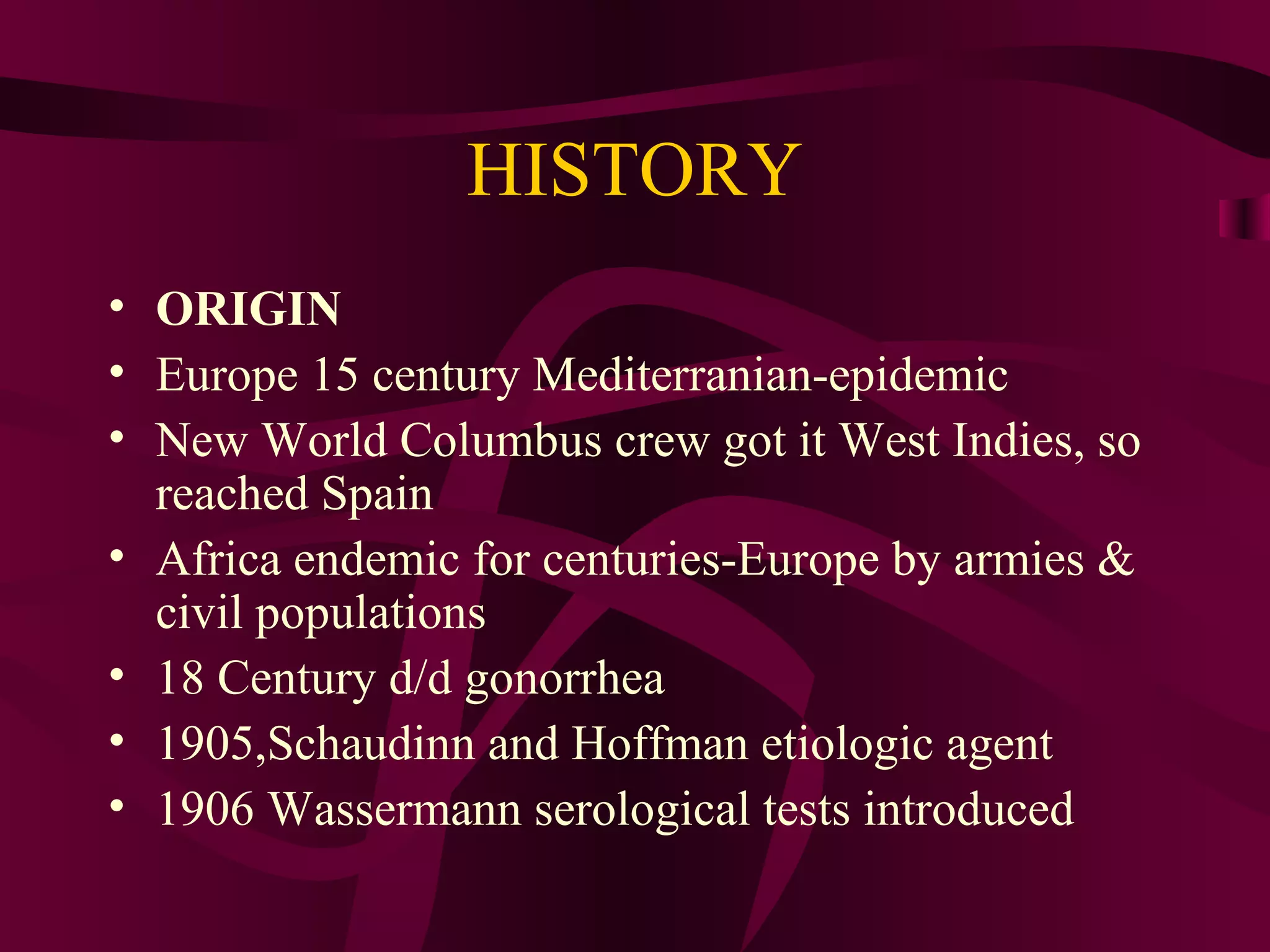 HISTORY
• ORIGIN
• Europe 15 century Mediterranian-epidemic
• New World Columbus crew got it West Indies, so
reached Spain
• Africa endemic for centuries-Europe by armies &
civil populations
• 18 Century d/d gonorrhea
• 1905,Schaudinn and Hoffman etiologic agent
• 1906 Wassermann serological tests introduced
 