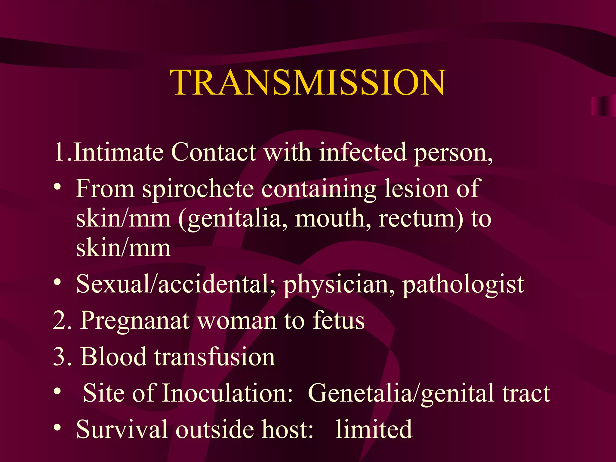 TRANSMISSION
1.Intimate Contact with infected person,
• From spirochete containing lesion of
skin/mm (genitalia, mouth, rectum) to
skin/mm
• Sexual/accidental; physician, pathologist
2. Pregnanat woman to fetus
3. Blood transfusion
• Site of Inoculation: Genetalia/genital tract
• Survival outside host: limited
 