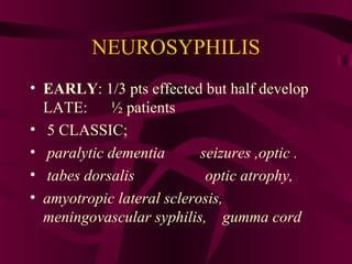 NEUROSYPHILIS
• EARLY: 1/3 pts effected but half develop
LATE: ½ patients
• 5 CLASSIC;
• paralytic dementia seizures ,optic .
• tabes dorsalis optic atrophy,
• amyotropic lateral sclerosis,
meningovascular syphilis, gumma cord
 