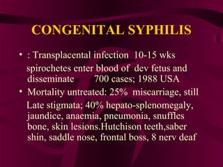 CONGENITAL SYPHILIS
• : Transplacental infection 10-15 wks
spirochetes enter blood of dev fetus and
disseminate 700 cases; 1988 USA
• Mortality untreated: 25% miscarriage, still
Late stigmata; 40% hepato-splenomegaly,
jaundice, anaemia, pneumonia, snuffles
bone, skin lesions.Hutchison teeth,saber
shin, saddle nose, frontal boss, 8 nerv deaf
 