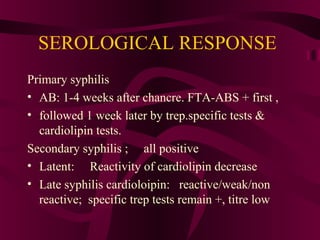 SEROLOGICAL RESPONSE
Primary syphilis
• AB: 1-4 weeks after chancre. FTA-ABS + first ,
• followed 1 week later by trep.specific tests &
cardiolipin tests.
Secondary syphilis ; all positive
• Latent: Reactivity of cardiolipin decrease
• Late syphilis cardioloipin: reactive/weak/non
reactive; specific trep tests remain +, titre low
 