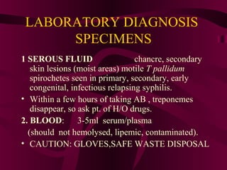 LABORATORY DIAGNOSIS
SPECIMENS
1 SEROUS FLUID chancre, secondary
skin lesions (moist areas) motile T pallidum
spirochetes seen in primary, secondary, early
congenital, infectious relapsing syphilis.
• Within a few hours of taking AB , treponemes
disappear, so ask pt. of H/O drugs.
2. BLOOD: 3-5ml serum/plasma
(should not hemolysed, lipemic, contaminated).
• CAUTION: GLOVES,SAFE WASTE DISPOSAL
 