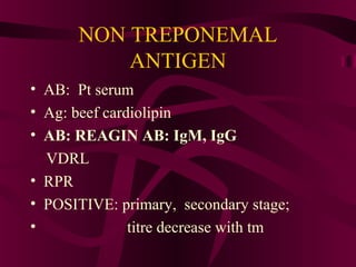 NON TREPONEMAL
ANTIGEN
• AB: Pt serum
• Ag: beef cardiolipin
• AB: REAGIN AB: IgM, IgG
VDRL
• RPR
• POSITIVE: primary, secondary stage;
• titre decrease with tm
 