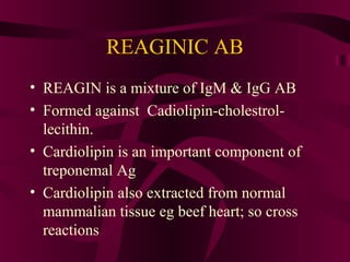 REAGINIC AB
• REAGIN is a mixture of IgM & IgG AB
• Formed against Cadiolipin-cholestrol-
lecithin.
• Cardiolipin is an important component of
treponemal Ag
• Cardiolipin also extracted from normal
mammalian tissue eg beef heart; so cross
reactions
 