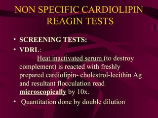 NON SPECIFIC CARDIOLIPIN
REAGIN TESTS
• SCREENING TESTS:
• VDRL:
Heat inactivated serum (to destroy
complement) is reacted with freshly
prepared cardiolipin- cholestrol-lecithin Ag
and resultant flocculation read
microscopically by 10x.
• Quantitation done by double dilution
 