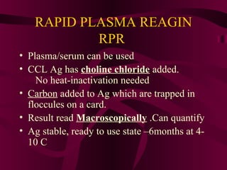 RAPID PLASMA REAGIN
RPR
• Plasma/serum can be used
• CCL Ag has choline chloride added.
No heat-inactivation needed
• Carbon added to Ag which are trapped in
floccules on a card.
• Result read Macroscopically .Can quantify
• Ag stable, ready to use state –6months at 4-
10 C
 