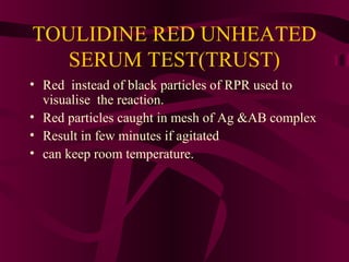 TOULIDINE RED UNHEATED
SERUM TEST(TRUST)
• Red instead of black particles of RPR used to
visualise the reaction.
• Red particles caught in mesh of Ag &AB complex
• Result in few minutes if agitated
• can keep room temperature.
 