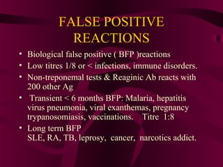 FALSE POSITIVE
REACTIONS
• Biological false positive ( BFP )reactions
• Low titres 1/8 or < infections, immune disorders.
• Non-treponemal tests & Reaginic Ab reacts with
200 other Ag
• Transient < 6 months BFP: Malaria, hepatitis
virus pneumonia, viral exanthemas, pregnancy
trypanosomiasis, vaccinations. Titre 1:8
• Long term BFP
SLE, RA, TB, leprosy, cancer, narcotics addict.
 