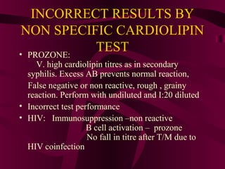 INCORRECT RESULTS BY
NON SPECIFIC CARDIOLIPIN
TEST• PROZONE:
V. high cardiolipin titres as in secondary
syphilis. Excess AB prevents normal reaction,
False negative or non reactive, rough , grainy
reaction. Perform with undiluted and I:20 diluted
• Incorrect test performance
• HIV: Immunosuppression –non reactive
B cell activation – prozone
No fall in titre after T/M due to
HIV coinfection
 