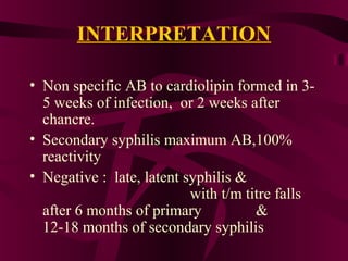 INTERPRETATION
• Non specific AB to cardiolipin formed in 3-
5 weeks of infection, or 2 weeks after
chancre.
• Secondary syphilis maximum AB,100%
reactivity
• Negative : late, latent syphilis &
with t/m titre falls
after 6 months of primary &
12-18 months of secondary syphilis
 