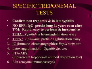SPECIFIC TREPONEMAL
TESTS
• Confirm non trep tests & in late syphilis
• NO BFP; IgG persist long i.e years even after
T/M; Rapid, easy to perform & inexpensive
1. TPHA : T.pallidum haemagglutination assay
2. TPPA : T.pallidum particle agglutination assay
3. IC (Immuno-chromatographic): Rapid strip test
4. Latex agglutination: Syphilis fast test
5. FTA-ABS:
(Flourescent treponemal antibod absorption test)
6. EIA (enzyme immunoassays)
 