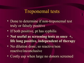 Treponemal tests
• Done to determine if non-treponemal test
truly or falsely positive
• If both positive, pt has syphilis
• Not useful as screening tests as once +,
life long positive, independent of therapy
• No dilution done; so reactive/non
reactive/inconclusive
• Costly esp when large no donors screened
 