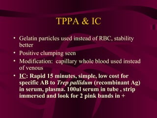 TPPA & IC
• Gelatin particles used instead of RBC, stability
better
• Positive clumping seen
• Modification: capillary whole blood used instead
of venous
• IC: Rapid 15 minutes, simple, low cost for
specific AB to Trep pallidum (recombinant Ag)
in serum, plasma. 100ul serum in tube , strip
immersed and look for 2 pink bands in +
 