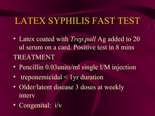 LATEX SYPHILIS FAST TEST
• Latex coated with Trep.pall Ag added to 20
ul serum on a card. Positive test in 8 mins
TREATMENT
• Pencillin 0.03units/ml single I/M injection
• treponemicidal < 1yr duration
• Older/latent disease 3 doses at weekly
interv
• Congenital: i/v
 