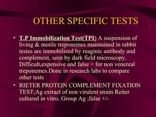 OTHER SPECIFIC TESTS
• T.P Immobilization Test(TPI) A suspension of
living & motile treponemes maintained in rabbit
testes are immobilized by reaginic antibody and
complement, seen by dark field microscopy.
Difficult,expensive and false + for non venereal
treponemes.Done in research labs to compare
other tests
• RIETER PROTEIN COMPLEMENT FIXATION
TEST;Ag extract of non virulent strain Reiter
cultured in vitro. Group Ag ;false +/-
 