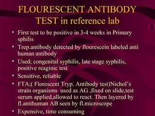 FLOURESCENT ANTIBODY
TEST in reference lab
• First test to be positive in 3-4 weeks in Primary
sphilis
• Trep.antibody detected by flourescein labeled anti
human antibody
• Used; congenital syphilis, late stage syphilis,
positive reaginic test
• Sensitive, reliable
• FTA;( Florescent Tryp. Antibody test)Nichol’s
strain organisms used as AG ,fixed on slide,test
serum applied,allowed to react. Then layered by
fl.antihuman AB seen by fl.microscope
• Expensive, time consuming
 