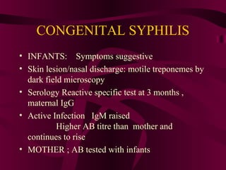 CONGENITAL SYPHILIS
• INFANTS: Symptoms suggestive
• Skin lesion/nasal discharge: motile treponemes by
dark field microscopy
• Serology Reactive specific test at 3 months ,
maternal IgG
• Active Infection IgM raised
Higher AB titre than mother and
continues to rise
• MOTHER ; AB tested with infants
 