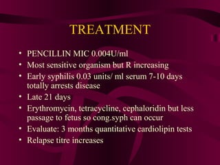 TREATMENT
• PENCILLIN MIC 0.004U/ml
• Most sensitive organism but R increasing
• Early syphilis 0.03 units/ ml serum 7-10 days
totally arrests disease
• Late 21 days
• Erythromycin, tetracycline, cephaloridin but less
passage to fetus so cong.syph can occur
• Evaluate: 3 months quantitative cardiolipin tests
• Relapse titre increases
 