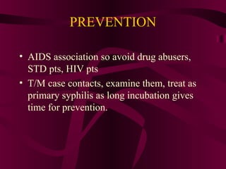 PREVENTION
• AIDS association so avoid drug abusers,
STD pts, HIV pts
• T/M case contacts, examine them, treat as
primary syphilis as long incubation gives
time for prevention.
 
