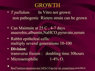 GROWTH
• T pallidum: In Vitro not grown:
non pathogenic Rieters strain can be grown
• Can Maintain at 25 C , 4-7 days
anaerobic,albumin,NaHCO3,pyruvate,serum
• Rabbit epitheleal cells:
multiply several generations 10-100
• Division:
transverse fission : doubling time 30hours
• Microaerophilic 1-4% O2
• Blood:Transfusiontransmissionstore2-6Cfor3-5days/low risk,screeneddonors.survive 24hrs 4c
 