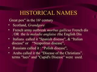 HISTORICAL NAMES
Great pox" in the 16th
century
• Scotland, Grandgore
• French army outbreak morbus gallicus French dis
. OR the la maladie anglaise (the English Dis
• Italians called it "Spanish disease", & “Italian
disease" or “Neapolitan disease”,
• Russians called it : “Polish disease",
• Arabs called it the "Disease of the Christians”.
terms "lues" and "Cupid's Disease" were used.
 
