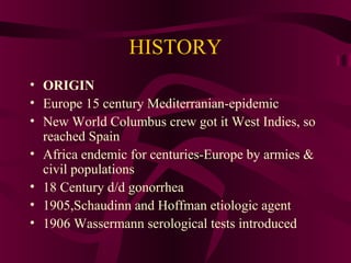 HISTORY
• ORIGIN
• Europe 15 century Mediterranian-epidemic
• New World Columbus crew got it West Indies, so
reached Spain
• Africa endemic for centuries-Europe by armies &
civil populations
• 18 Century d/d gonorrhea
• 1905,Schaudinn and Hoffman etiologic agent
• 1906 Wassermann serological tests introduced
 