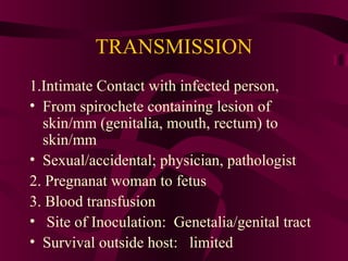 TRANSMISSION
1.Intimate Contact with infected person,
• From spirochete containing lesion of
skin/mm (genitalia, mouth, rectum) to
skin/mm
• Sexual/accidental; physician, pathologist
2. Pregnanat woman to fetus
3. Blood transfusion
• Site of Inoculation: Genetalia/genital tract
• Survival outside host: limited
 