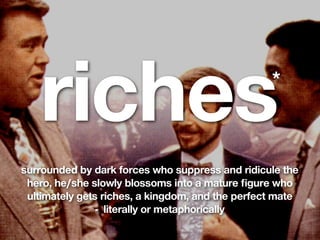 riches                                         *


surrounded by dark forces who suppress and ridicule the
 hero, he/she slowly blossoms into a mature ﬁgure who
 ultimately gets riches, a kingdom, and the perfect mate
                - literally or metaphorically
 