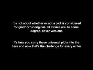 it’s not about whether or not a plot is considered
  'original' or 'unoriginal'. all stories are, to some
                degree, cover versions


 it's how you carry these universal plots into the
here and now that's the challenge for every writer
 