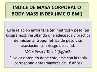 INDICE DE MASA CORPORAL O
BODY MASS INDEX (IMC O BMI)
Es la relación entre talla (en metros) y peso (en
kilogramos), resultando una adecuada y práctica
definición antropométrica de peso y su
asociación con riesgo de salud.
MC = Peso / Talla2 (kg/m2)
El valor obtenido debe cotejarse con la tabla
correspondiente (mayores de 18 años)
 