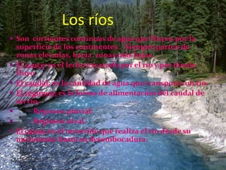 Los ríos
 Son corrientes continuas de agua que fluyen por la
    superficie de los continentes . Siempre parten de
    zonas elevadas, hacia zonas más bajas.
   El cauce: es el lecho excavado por el río y por donde
    fluye.
   El caudal: es la cantidad de agua que transporta un río.
   El régimen: es la forma de alimentación del caudal de
    un río.
       - Régimen pluvial.
       - Régimen nival.
   El curso: es el recorrido que realiza el rio desde su
    nacimiento hasta su desembocadura.
 