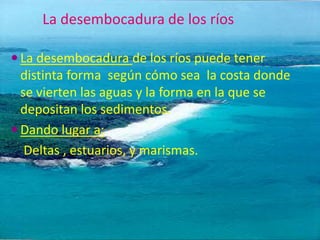 La desembocadura de los ríos

 La desembocadura de los ríos puede tener
  distinta forma según cómo sea la costa donde
  se vierten las aguas y la forma en la que se
  depositan los sedimentos.
 Dando lugar a:
   Deltas , estuarios, y marismas.
 
