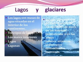 Lagos          y    glaciares
 Los lagos son masas de
                            Los glaciares son ríos
    agua situadas en el
                            de hielo fruto de la
    interior de los
                            acumulación de nieve
    continentes .
                            en los sistemas
   Tres tipos de lagos:    montañosos o en las
   Los mares interiores    zonas
   Lagos                   polares, arrastran
   Lagunas                 sedimentos
                            denominados
                            morrenas.
 