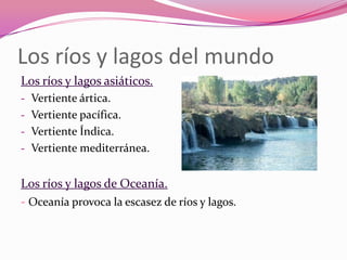 Los ríos y lagos del mundo
Los ríos y lagos asiáticos.
- Vertiente ártica.
- Vertiente pacífica.
- Vertiente Índica.
- Vertiente mediterránea.


Los ríos y lagos de Oceanía.
- Oceanía provoca la escasez de ríos y lagos.
 