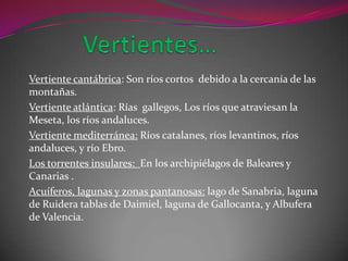 Vertiente cantábrica: Son ríos cortos debido a la cercanía de las
montañas.
Vertiente atlántica: Rías gallegos, Los ríos que atraviesan la
Meseta, los ríos andaluces.
Vertiente mediterránea: Ríos catalanes, ríos levantinos, ríos
andaluces, y río Ebro.
Los torrentes insulares: En los archipiélagos de Baleares y
Canarias .
Acuíferos, lagunas y zonas pantanosas: lago de Sanabria, laguna
de Ruidera tablas de Daimiel, laguna de Gallocanta, y Albufera
de Valencia.
 