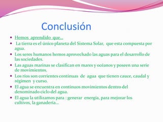 Conclusión
 Hemos aprendido que…
 La tierra es el único planeta del Sistema Solar, que esta compuesta por
    agua.
   Los seres humanos hemos aprovechado las aguas para el desarrollo de
    las sociedades.
   Las aguas marinas se clasifican en mares y océanos y poseen una serie
    de movimientos.
   Los ríos son corrientes continuas de agua que tienen cauce, caudal y
    régimen y curso.
   El agua se encuentra en continuos movimientos dentro del
    denominado ciclo del agua.
   El agua la utilizamos para : generar energía, para mejorar los
    cultivos, la ganadería…
 